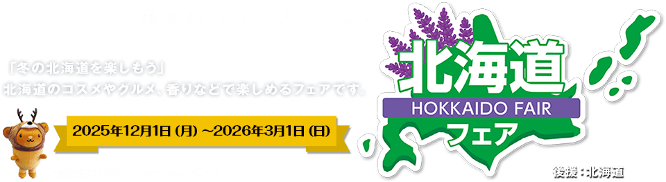 五感で楽しむリゾート気分/北海道フェア/今回のテーマは「冬の北海道を楽しもう」北海道のコスメやグルメ、香りなどで楽しめるフェアです。/2025年12月1日（月）〜2026年3月1日（日）/後援：北海道/北海道観光PRキャラクター　キュンさん